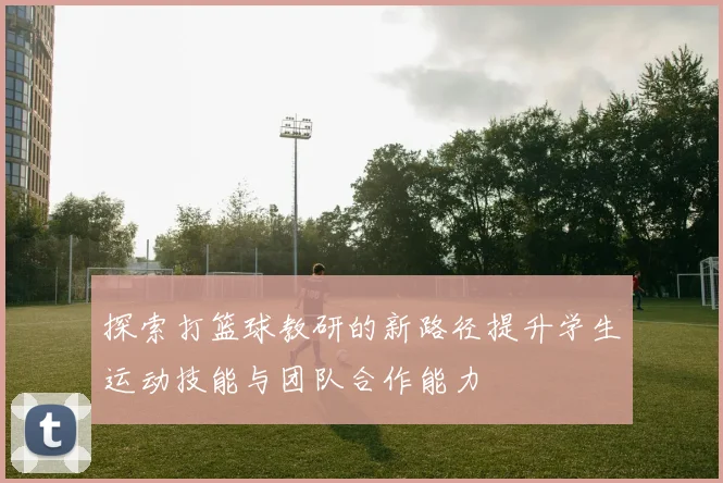 探索打篮球教研的新路径提升学生运动技能与团队合作能力
