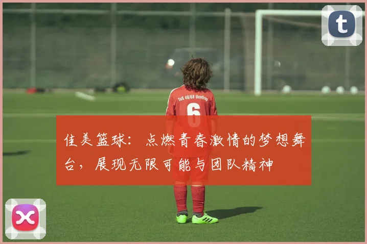 佳美篮球：点燃青春激情的梦想舞台，展现无限可能与团队精神