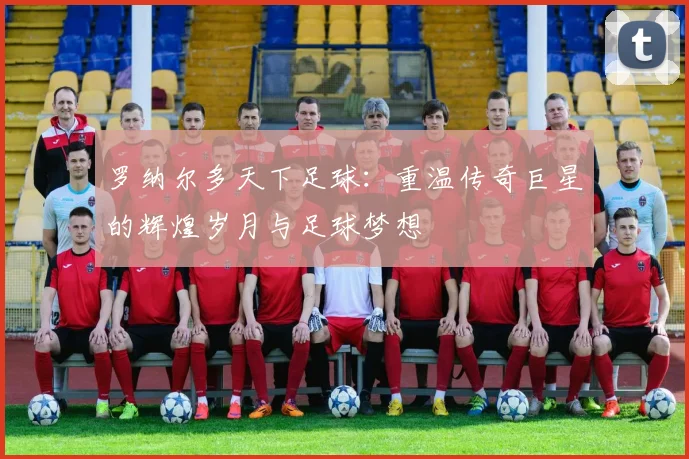 罗纳尔多天下足球：重温传奇巨星的辉煌岁月与足球梦想