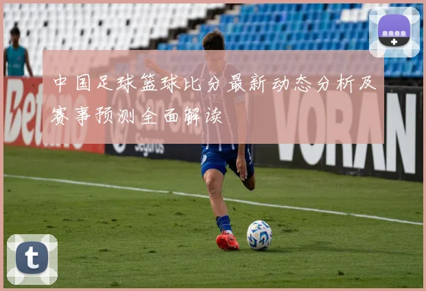 中国足球篮球比分最新动态分析及赛事预测全面解读