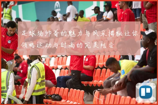足球场帅哥的魅力与风采揭秘让你领略运动与时尚的完美结合