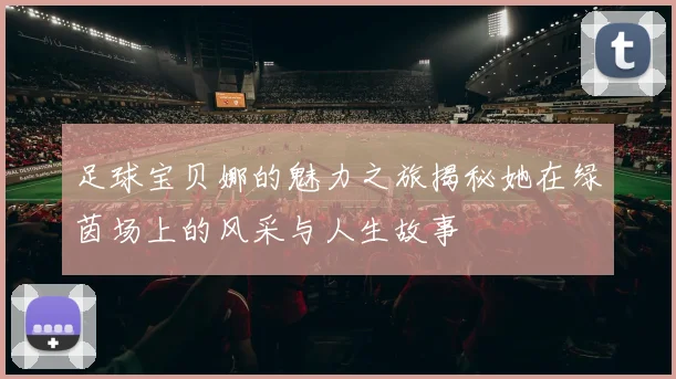 足球宝贝娜的魅力之旅揭秘她在绿茵场上的风采与人生故事