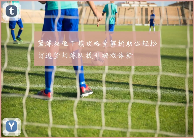 篮球经理下载攻略全解析助你轻松打造梦幻球队提升游戏体验