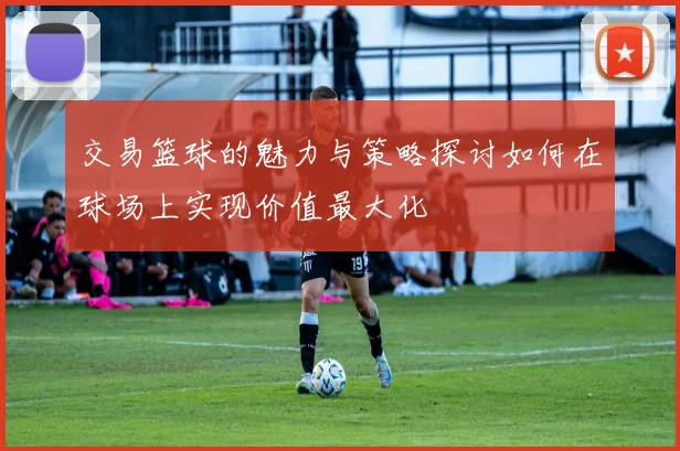 交易篮球的魅力与策略探讨如何在球场上实现价值最大化